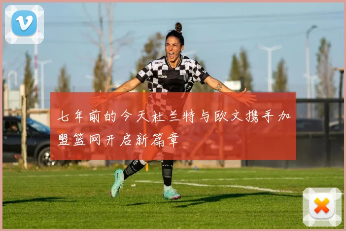 七年前的今天杜兰特与欧文携手加盟篮网开启新篇章