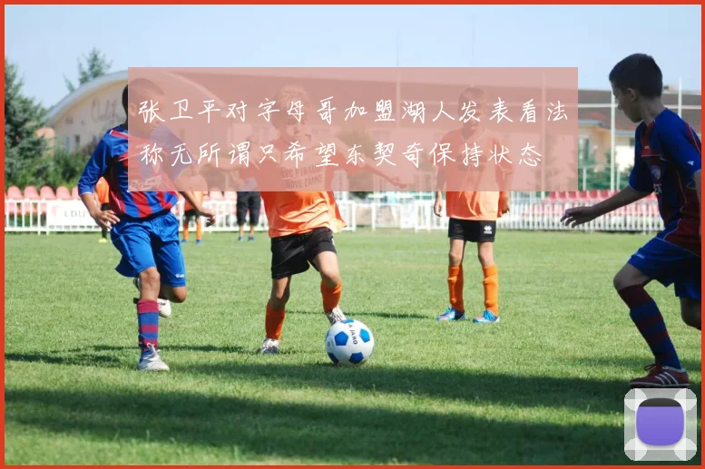 张卫平对字母哥加盟湖人发表看法称无所谓只希望东契奇保持状态