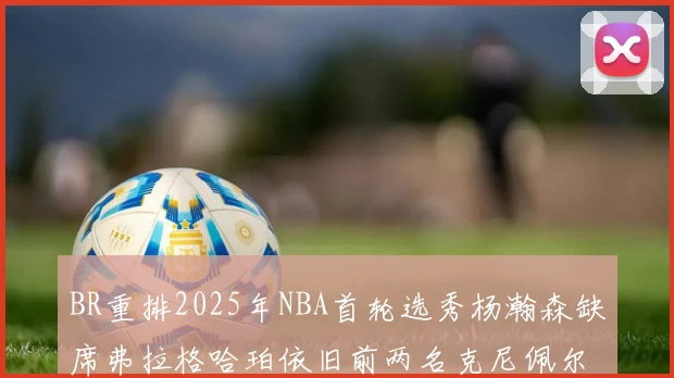 BR重排2025年NBA首轮选秀杨瀚森缺席弗拉格哈珀依旧前两名克尼佩尔锁定探花位