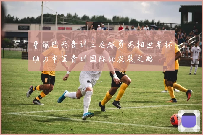 鲁能巴西青训三名球员亮相世界杯助力中国青训国际化发展之路