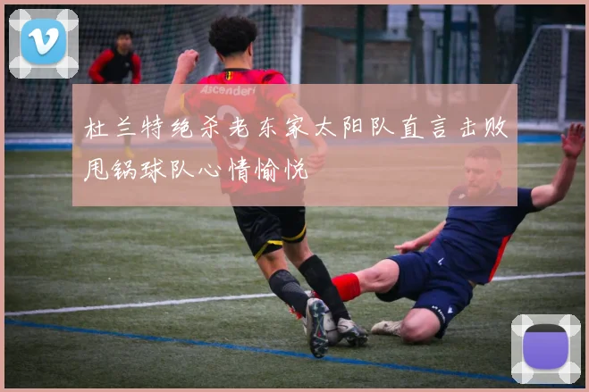 杜兰特绝杀老东家太阳队直言击败甩锅球队心情愉悦