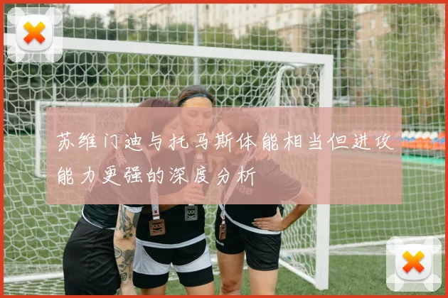 苏维门迪与托马斯体能相当但进攻能力更强的深度分析