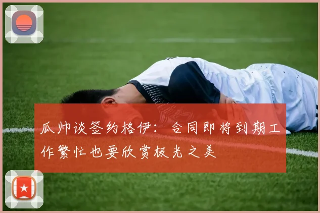 瓜帅谈签约格伊：合同即将到期工作繁忙也要欣赏极光之美