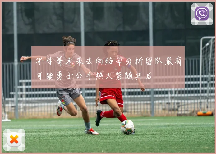 字母哥未来去向赔率分析留队最有可能勇士公牛热火紧随其后
