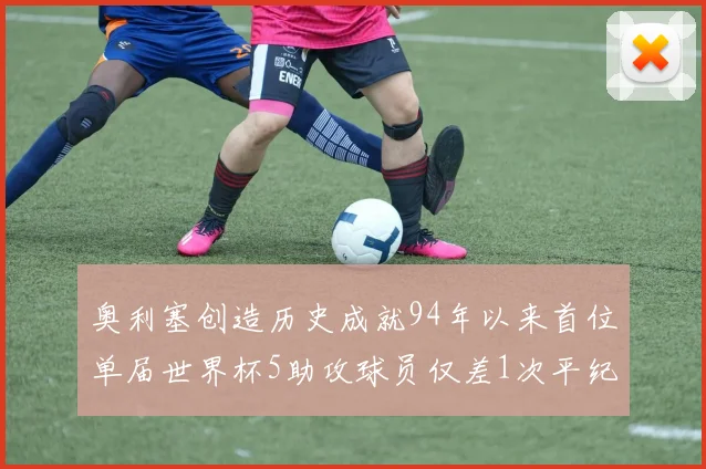 奥利塞创造历史成就94年以来首位单届世界杯5助攻球员仅差1次平纪录