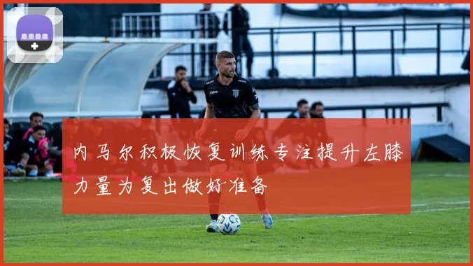 内马尔积极恢复训练专注提升左膝力量为复出做好准备