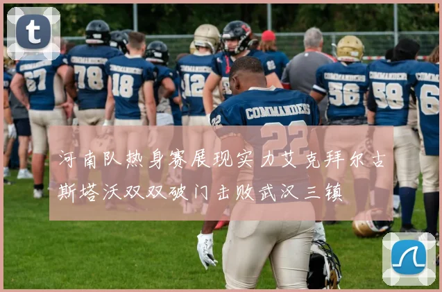 河南队热身赛展现实力艾克拜尔古斯塔沃双双破门击败武汉三镇
