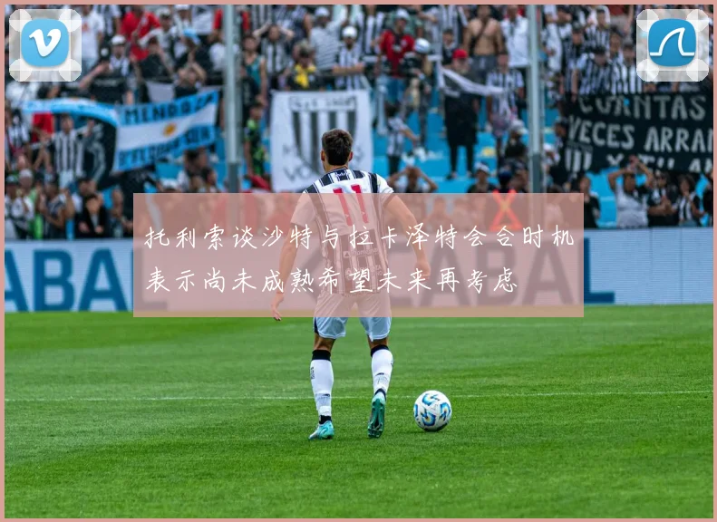 托利索谈沙特与拉卡泽特会合时机表示尚未成熟希望未来再考虑