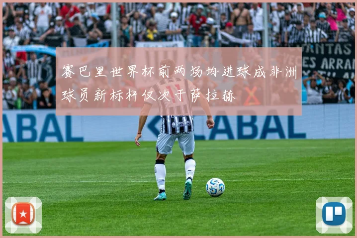 赛巴里世界杯前两场均进球成非洲球员新标杆仅次于萨拉赫