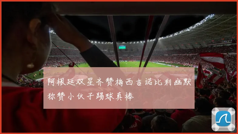 阿根廷双星齐赞梅西吉诺比利幽默称赞小伙子踢球真棒