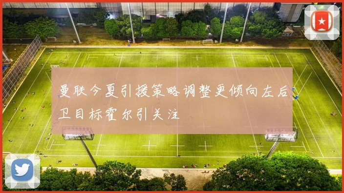 曼联今夏引援策略调整更倾向左后卫目标霍尔引关注