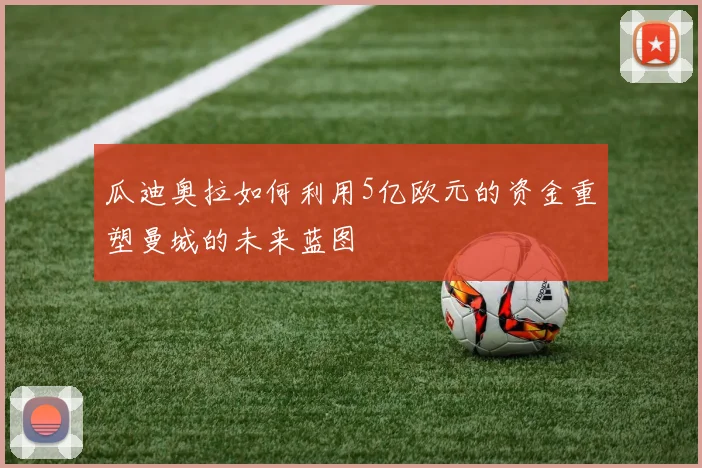 瓜迪奥拉如何利用5亿欧元的资金重塑曼城的未来蓝图