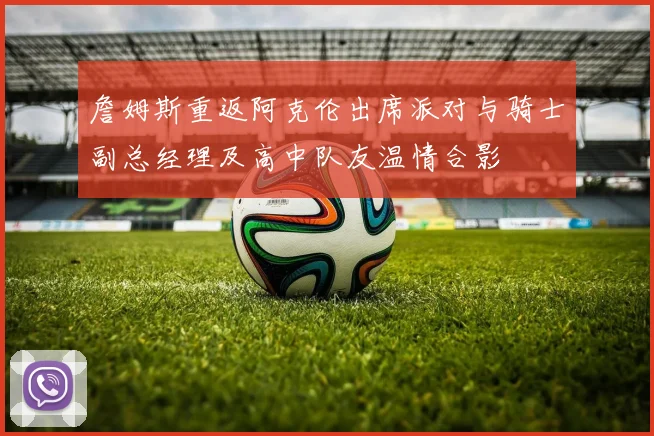 詹姆斯重返阿克伦出席派对与骑士副总经理及高中队友温情合影