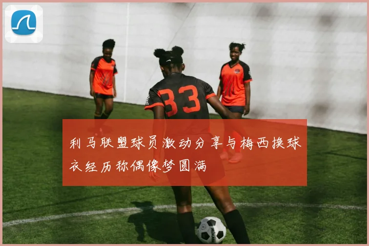 利马联盟球员激动分享与梅西换球衣经历称偶像梦圆满