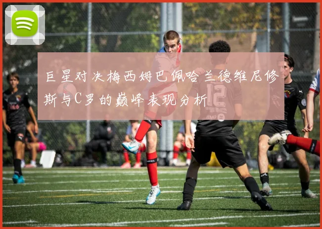 巨星对决梅西姆巴佩哈兰德维尼修斯与C罗的巅峰表现分析