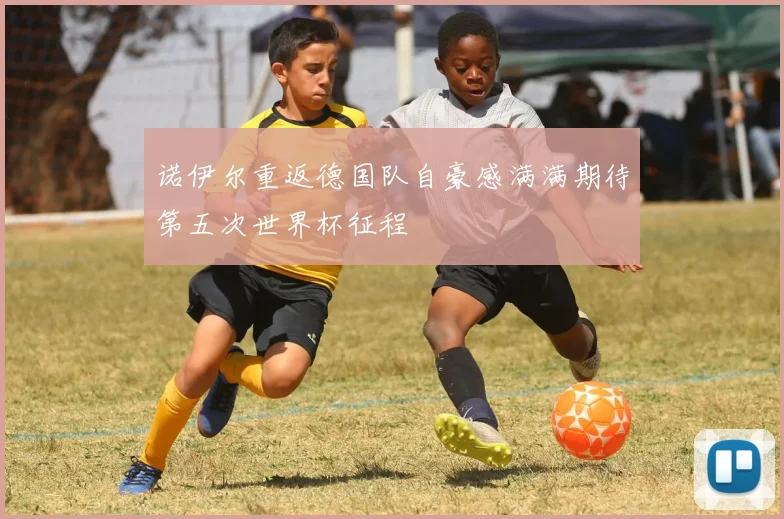 诺伊尔重返德国队自豪感满满期待第五次世界杯征程